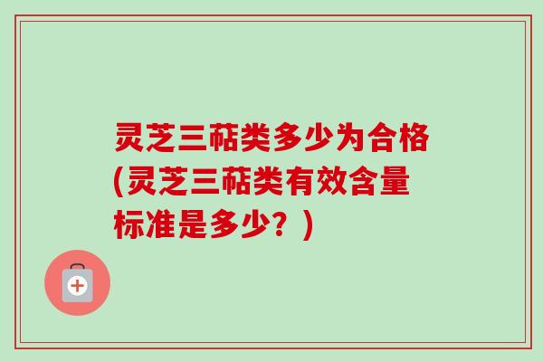 灵芝三萜类多少为合格(灵芝三萜类有效含量标准是多少？)