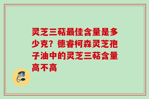灵芝三萜佳含量是多少克？德睿柯森灵芝孢子油中的灵芝三萜含量高不高
