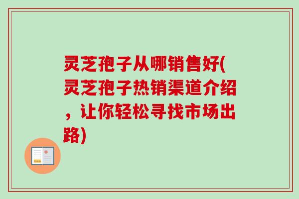灵芝孢子从哪销售好(灵芝孢子热销渠道介绍，让你轻松寻找市场出路)