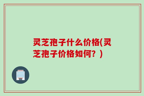 灵芝孢子什么价格(灵芝孢子价格如何？)