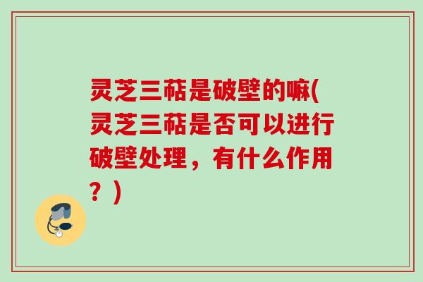 灵芝三萜是破壁的嘛(灵芝三萜是否可以进行破壁处理，有什么作用？)
