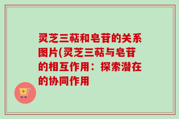 灵芝三萜和皂苷的关系图片(灵芝三萜与皂苷的相互作用：探索潜在的协同作用