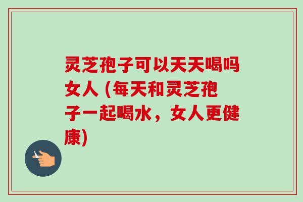 灵芝孢子可以天天喝吗女人 (每天和灵芝孢子一起喝水，女人更健康)