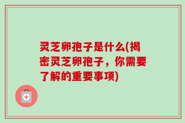 灵芝卵孢子是什么(揭密灵芝卵孢子，你需要了解的重要事项)