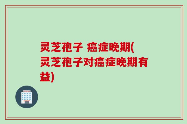 灵芝孢子 症晚期(灵芝孢子对症晚期有益)