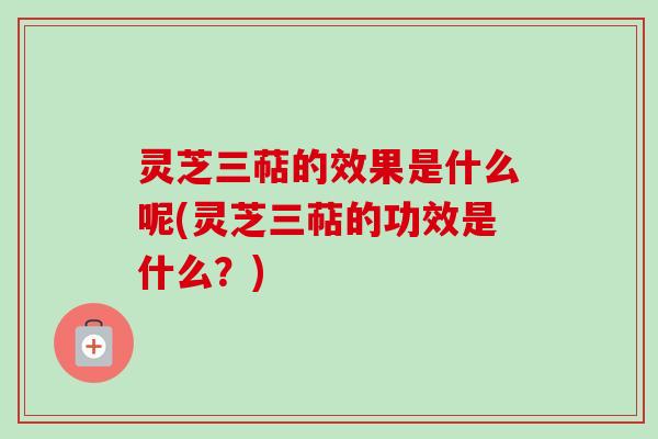 灵芝三萜的效果是什么呢(灵芝三萜的功效是什么？)