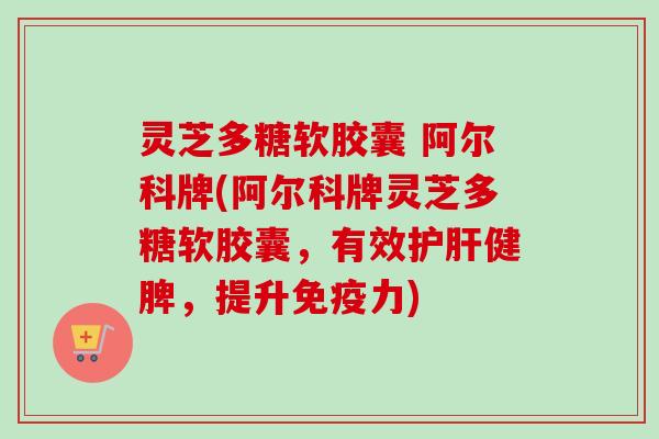 灵芝多糖软胶囊 阿尔科牌(阿尔科牌灵芝多糖软胶囊，有效护肝健脾，提升免疫力)