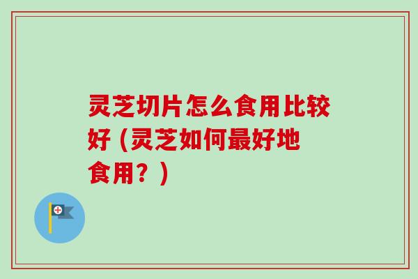 灵芝切片怎么食用比较好 (灵芝如何最好地食用？)