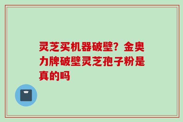 灵芝买机器破壁？金奥力牌破壁灵芝孢子粉是真的吗