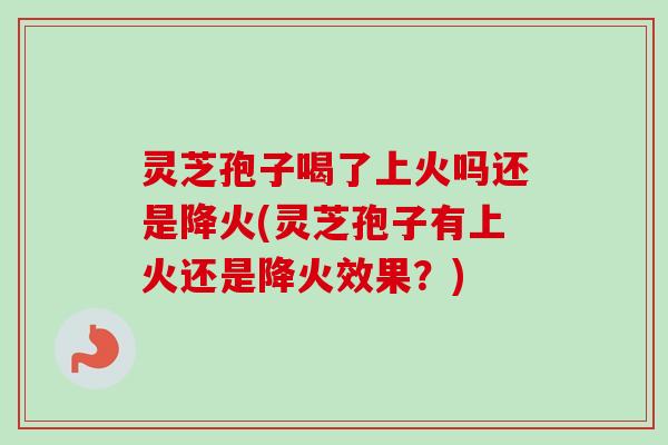 灵芝孢子喝了上火吗还是降火(灵芝孢子有上火还是降火效果？)