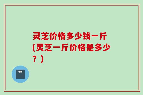 灵芝价格多少钱一斤 (灵芝一斤价格是多少？)