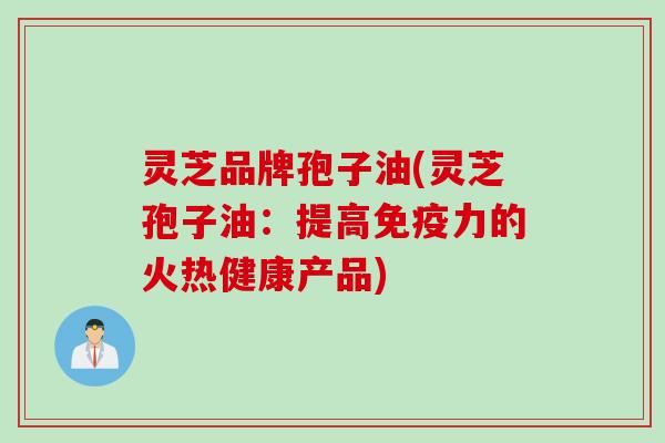 灵芝品牌孢子油(灵芝孢子油：提高免疫力的火热健康产品)