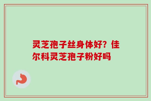 灵芝孢子丝身体好？佳尔科灵芝孢子粉好吗