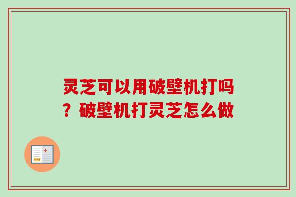 灵芝可以用破壁机打吗？破壁机打灵芝怎么做