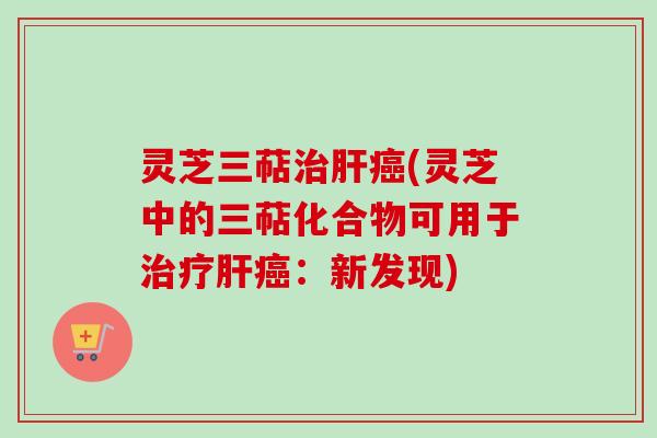 灵芝三萜治肝癌(灵芝中的三萜化合物可用于治疗肝癌:新发现)