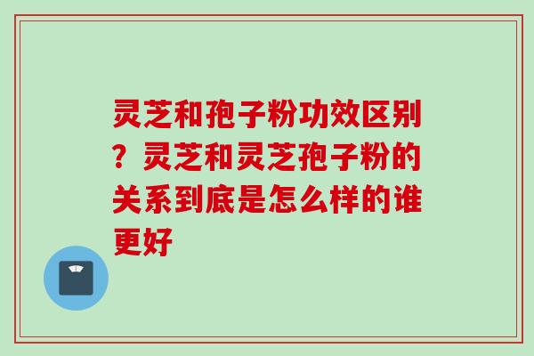 灵芝和孢子粉功效区别？灵芝和灵芝孢子粉的关系到底是怎么样的谁更好
