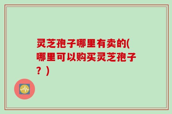 灵芝孢子哪里有卖的(哪里可以购买灵芝孢子？)