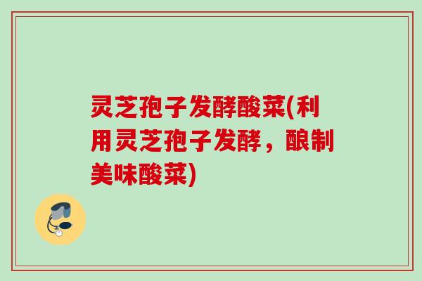 灵芝孢子发酵酸菜(利用灵芝孢子发酵，酿制美味酸菜)