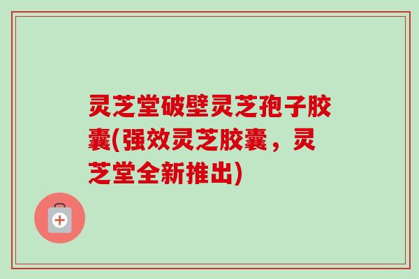 灵芝堂破壁灵芝孢子胶囊(强效灵芝胶囊，灵芝堂全新推出)