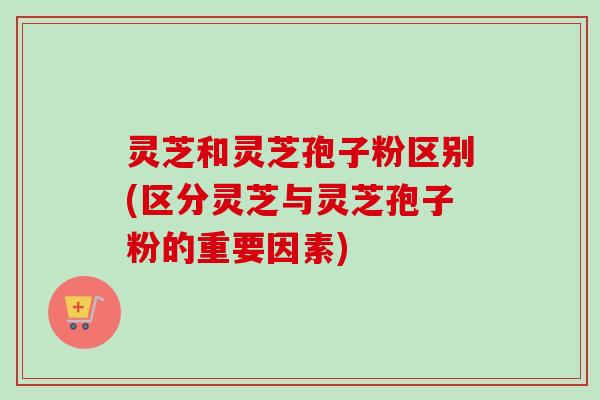 灵芝和灵芝孢子粉区别(区分灵芝与灵芝孢子粉的重要因素)