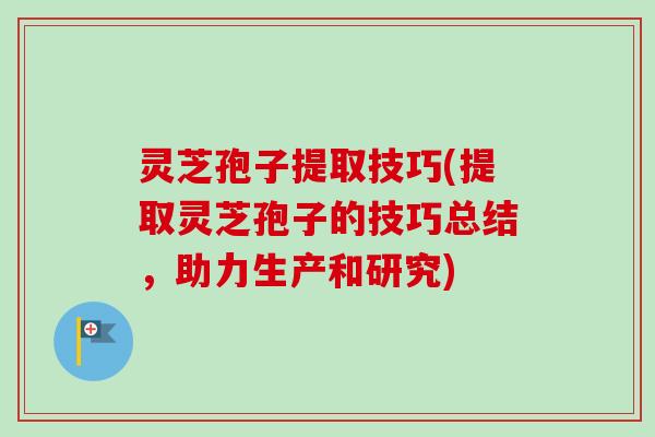 灵芝孢子提取技巧(提取灵芝孢子的技巧总结，助力生产和研究)