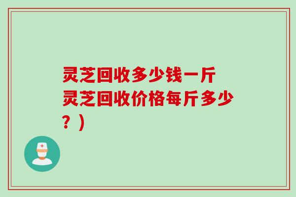 灵芝回收多少钱一斤 灵芝回收价格每斤多少？)