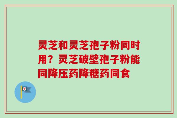 灵芝和灵芝孢子粉同时用？灵芝破壁孢子粉能同药降糖药同食