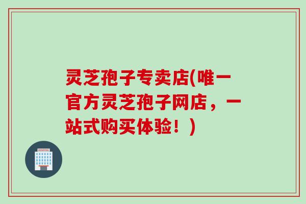 灵芝孢子专卖店(官方灵芝孢子网店，一站式购买体验！)