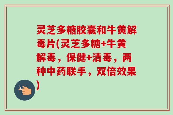灵芝多糖胶囊和牛黄片(灵芝多糖+牛黄，保健+清毒，两种联手，双倍效果)