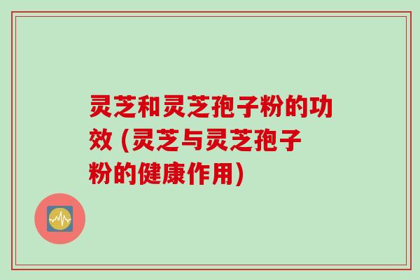 灵芝和灵芝孢子粉的功效 (灵芝与灵芝孢子粉的健康作用)