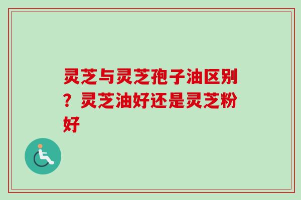 灵芝与灵芝孢子油区别？灵芝油好还是灵芝粉好