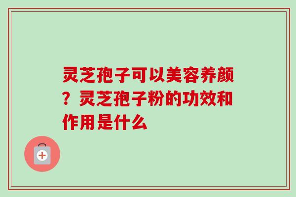 灵芝孢子可以美容养颜？灵芝孢子粉的功效和作用是什么