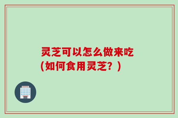 灵芝可以怎么做来吃 (如何食用灵芝？)