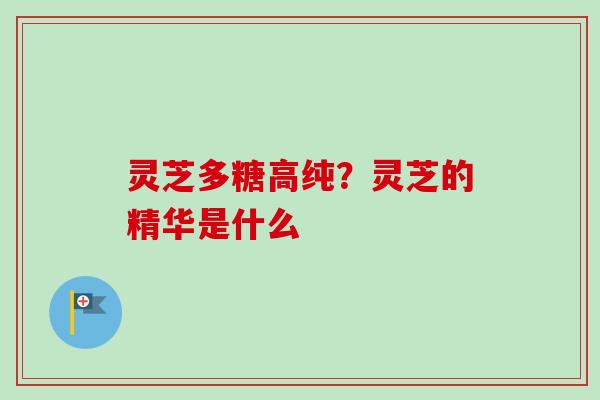 灵芝多糖高纯？灵芝的精华是什么