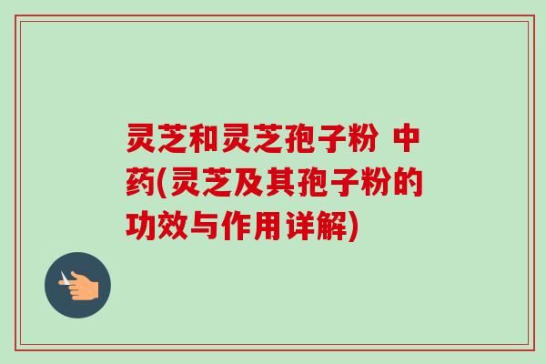 灵芝和灵芝孢子粉 (灵芝及其孢子粉的功效与作用详解)