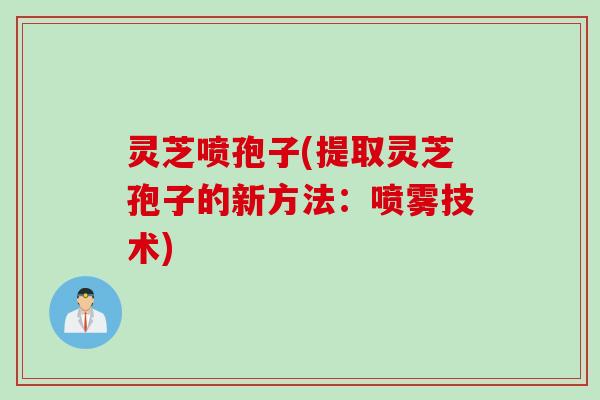 灵芝喷孢子(提取灵芝孢子的新方法：喷雾技术)