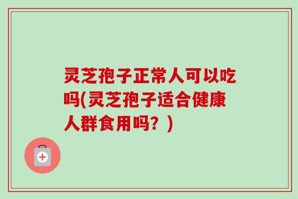 灵芝孢子正常人可以吃吗(灵芝孢子适合健康人群食用吗？)