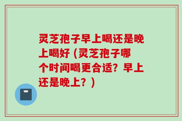 灵芝孢子早上喝还是晚上喝好 (灵芝孢子哪个时间喝更合适？早上还是晚上？)