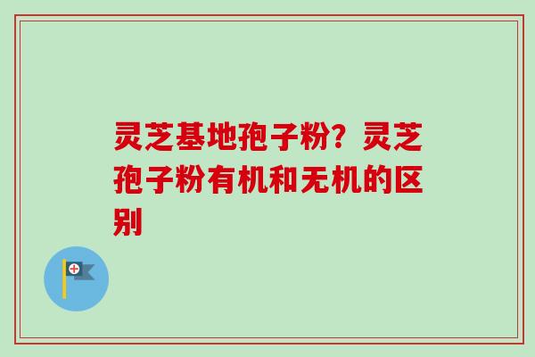灵芝基地孢子粉？灵芝孢子粉有机和无机的区别