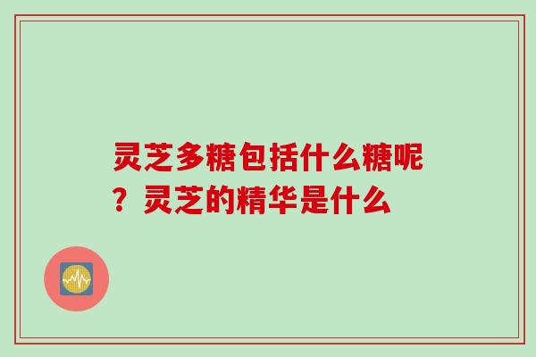 灵芝多糖包括什么糖呢？灵芝的精华是什么
