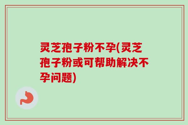 灵芝孢子粉不孕(灵芝孢子粉或可帮助解决不孕问题)