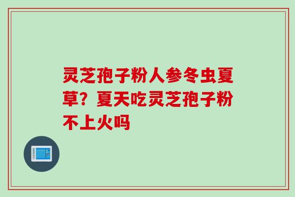 灵芝孢子粉人参冬虫夏草？夏天吃灵芝孢子粉不上火吗