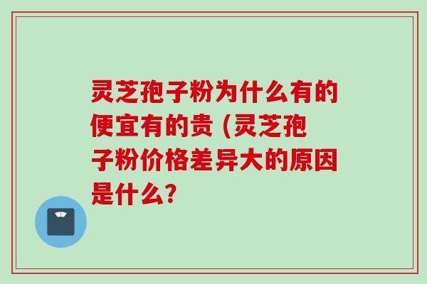灵芝孢子粉为什么有的便宜有的贵 (灵芝孢子粉价格差异大的原因是什么？
