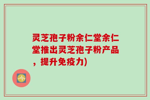 灵芝孢子粉余仁堂余仁堂推出灵芝孢子粉产品，提升免疫力)