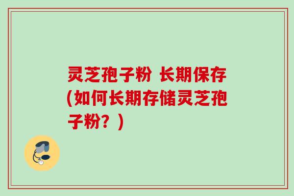 灵芝孢子粉 长期保存(如何长期存储灵芝孢子粉？)