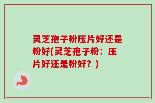 灵芝孢子粉压片好还是粉好(灵芝孢子粉：压片好还是粉好？)