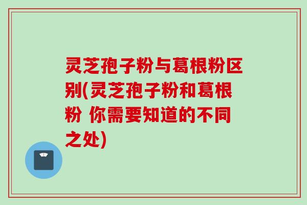 灵芝孢子粉与葛根粉区别(灵芝孢子粉和葛根粉 你需要知道的不同之处)