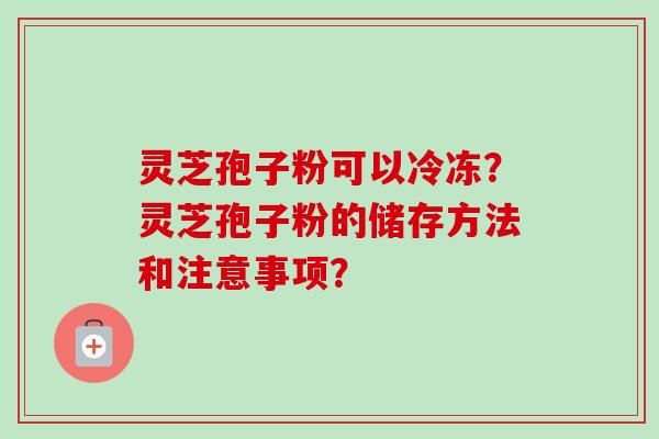 灵芝孢子粉可以冷冻？灵芝孢子粉的储存方法和注意事项？