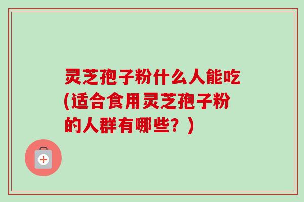 灵芝孢子粉什么人能吃(适合食用灵芝孢子粉的人群有哪些？)