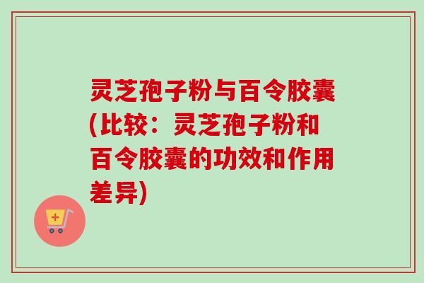 灵芝孢子粉与百令胶囊(比较：灵芝孢子粉和百令胶囊的功效和作用差异)